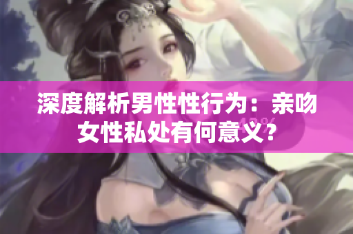 深度解析男性性行为：亲吻女性私处有何意义？