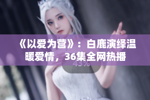 《以爱为营》：白鹿演绎温暖爱情，36集全网热播