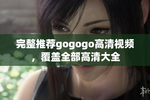 完整推荐gogogo高清视频，覆盖全部高清大全