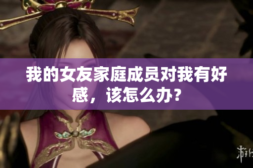 我的女友家庭成员对我有好感，该怎么办？