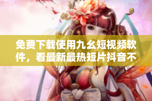 免费下载使用九幺短视频软件，看最新最热短片抖音不输