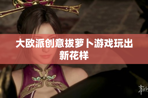 大欧派创意拔萝卜游戏玩出新花样