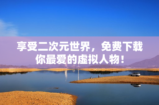 享受二次元世界，免费下载你最爱的虚拟人物！