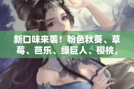 新口味来袭！粉色秋葵、草莓、芭乐、绿巨人、樱桃，2023今夏必吃！
