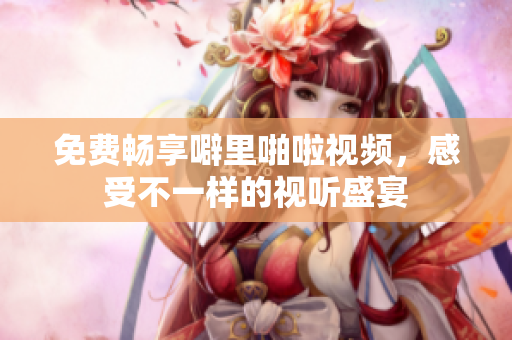 免费畅享噼里啪啦视频，感受不一样的视听盛宴