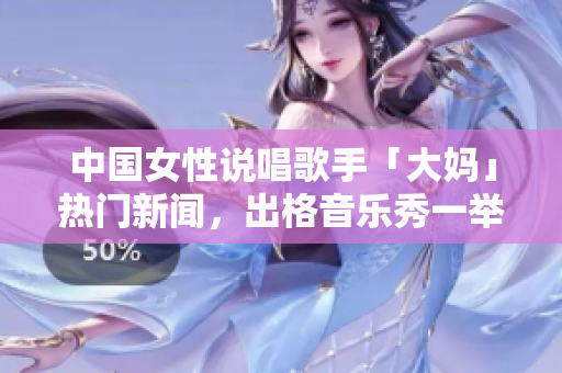 中国女性说唱歌手「大妈」热门新闻，出格音乐秀一举成名
