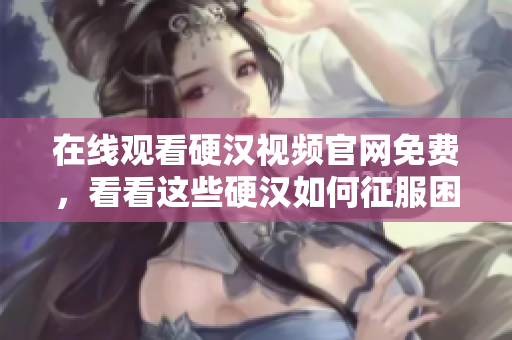 在线观看硬汉视频官网免费，看看这些硬汉如何征服困难！