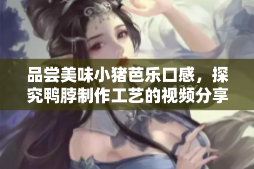 品尝美味小猪芭乐口感，探究鸭脖制作工艺的视频分享