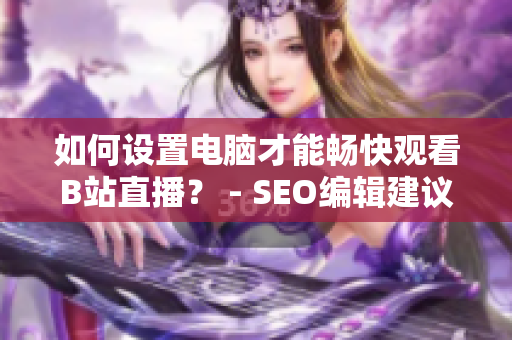 如何设置电脑才能畅快观看B站直播？ - SEO编辑建议