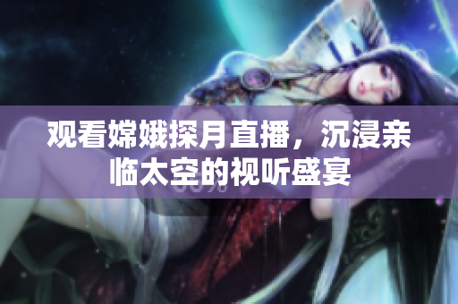 观看嫦娥探月直播，沉浸亲临太空的视听盛宴