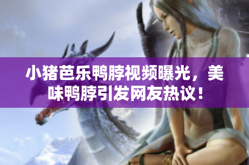小猪芭乐鸭脖视频曝光，美味鸭脖引发网友热议！