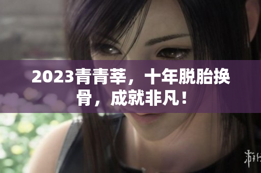 2023青青莘，十年脱胎换骨，成就非凡！
