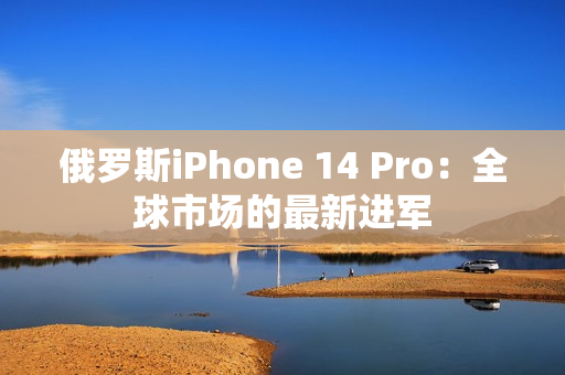 俄罗斯iPhone 14 Pro：全球市场的最新进军