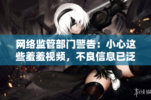 网络监管部门警告：小心这些羞羞视频，不良信息已泛滥！