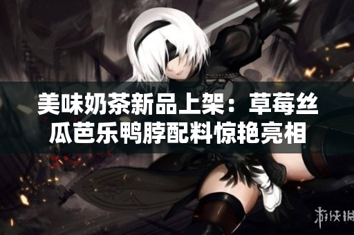 美味奶茶新品上架：草莓丝瓜芭乐鸭脖配料惊艳亮相