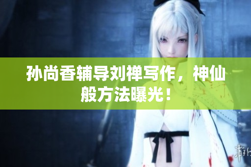 孙尚香辅导刘禅写作，神仙般方法曝光！