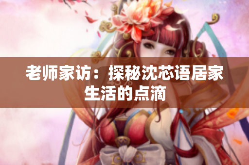 老师家访：探秘沈芯语居家生活的点滴