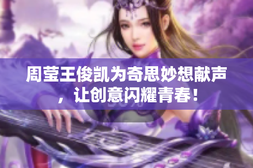 周莹王俊凯为奇思妙想献声，让创意闪耀青春！