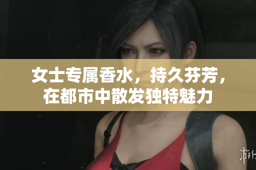 女士专属香水，持久芬芳，在都市中散发独特魅力