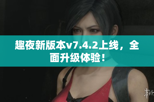趣夜新版本v7.4.2上线，全面升级体验！