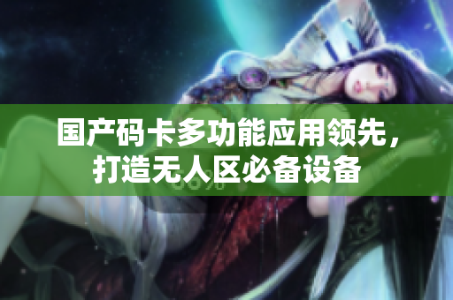 国产码卡多功能应用领先，打造无人区必备设备