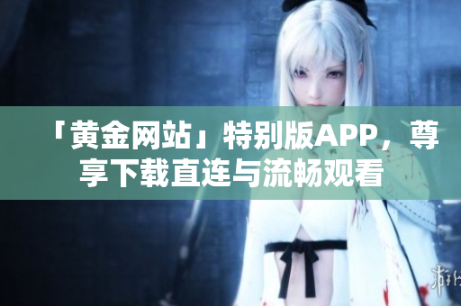 「黄金网站」特别版APP，尊享下载直连与流畅观看