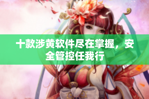 十款涉黄软件尽在掌握，安全管控任我行