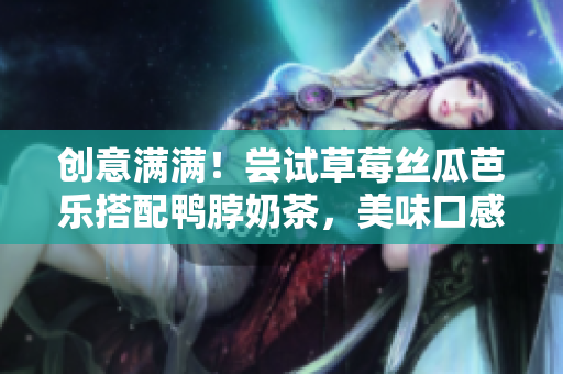 创意满满！尝试草莓丝瓜芭乐搭配鸭脖奶茶，美味口感惊艳味蕾