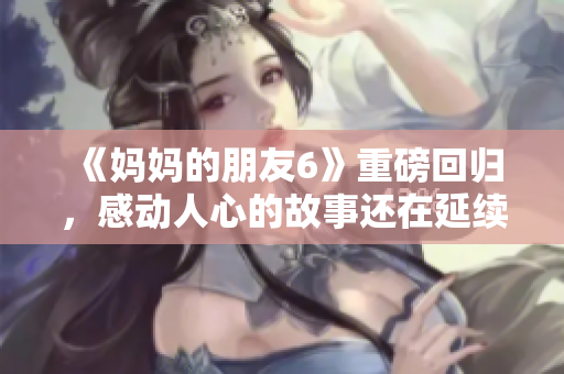 《妈妈的朋友6》重磅回归，感动人心的故事还在延续！