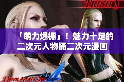 「萌力爆棚」！魅力十足的二次元人物桶二次元漫画