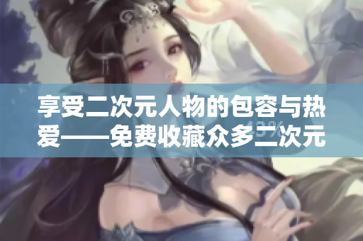 享受二次元人物的包容与热爱——免费收藏众多二次元人物