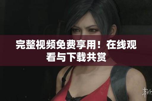 完整视频免费享用！在线观看与下载共赏