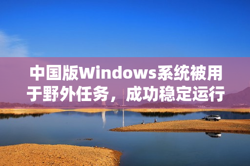 中国版Windows系统被用于野外任务，成功稳定运行
