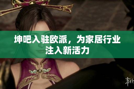 坤吧入驻欧派，为家居行业注入新活力