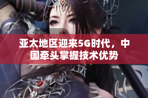 亚太地区迎来5G时代，中国牵头掌握技术优势