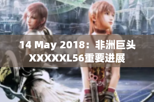 14 May 2018：非洲巨头XXXXXL56重要进展