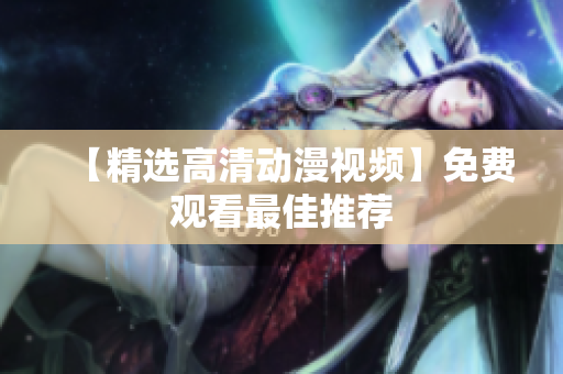 【精选高清动漫视频】免费观看最佳推荐