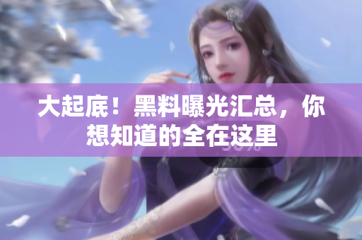 大起底！黑料曝光汇总，你想知道的全在这里