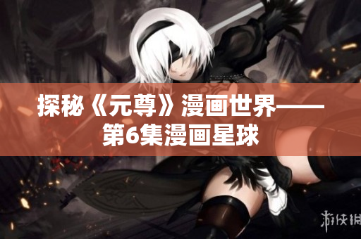 探秘《元尊》漫画世界——第6集漫画星球