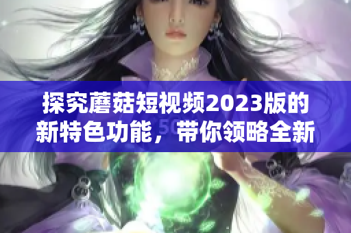 探究蘑菇短视频2023版的新特色功能，带你领略全新视觉体验