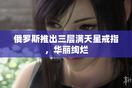 俄罗斯推出三层满天星戒指，华丽绚烂