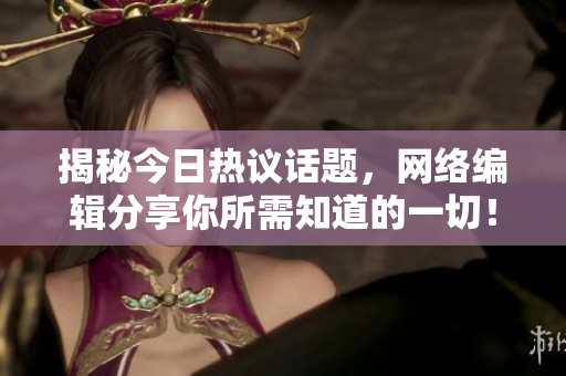 揭秘今日热议话题，网络编辑分享你所需知道的一切！