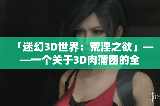 「迷幻3D世界：荒淫之欲」——一个关于3D肉蒲团的全新描述