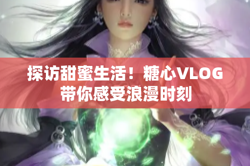 探访甜蜜生活！糖心VLOG带你感受浪漫时刻