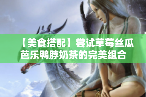 【美食搭配】尝试草莓丝瓜芭乐鸭脖奶茶的完美组合