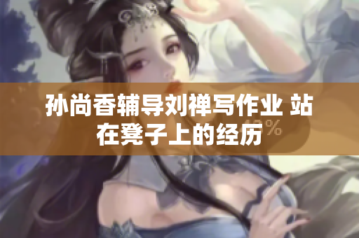 孙尚香辅导刘禅写作业 站在凳子上的经历