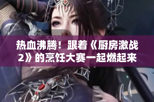 热血沸腾！跟着《厨房激战2》的烹饪大赛一起燃起来！