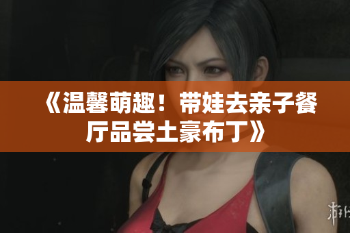 《温馨萌趣！带娃去亲子餐厅品尝土豪布丁》