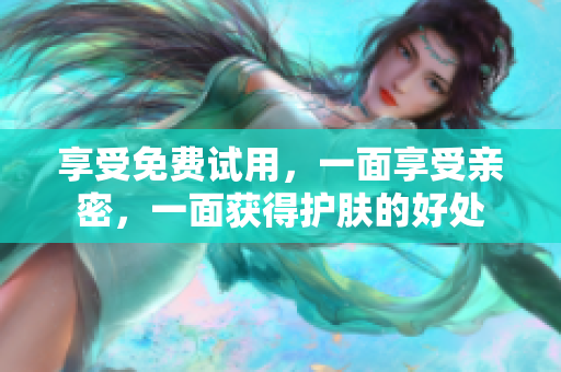 享受免费试用，一面享受亲密，一面获得护肤的好处