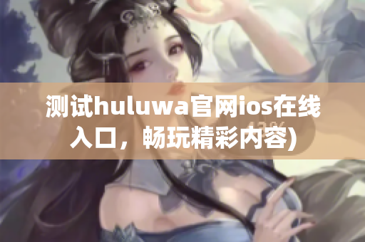 测试huluwa官网ios在线入口，畅玩精彩内容)